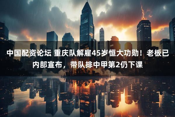 中国配资论坛 重庆队解雇45岁恒大功勋！老板已内部宣布，带队排中甲第2仍下课