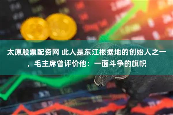 太原股票配资网 此人是东江根据地的创始人之一，毛主席曾评价他：一面斗争的旗帜
