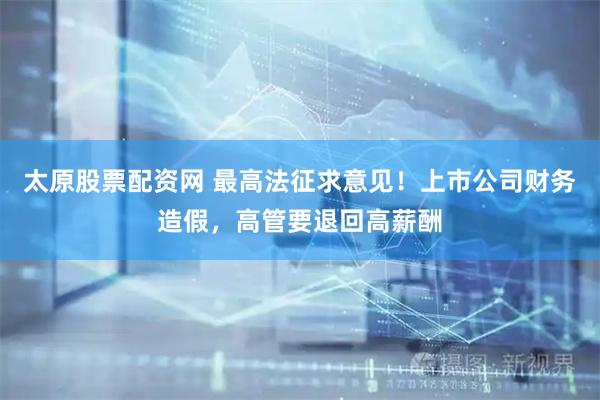 太原股票配资网 最高法征求意见！上市公司财务造假，高管要退回高薪酬