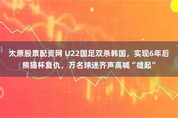 太原股票配资网 U22国足双杀韩国，实现6年后熊猫杯复仇，万名球迷齐声高喊“雄起”