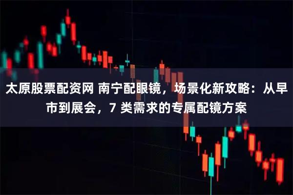 太原股票配资网 南宁配眼镜，场景化新攻略：从早市到展会，7 类需求的专属配镜方案