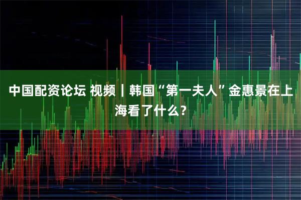 中国配资论坛 视频｜韩国“第一夫人”金惠景在上海看了什么？