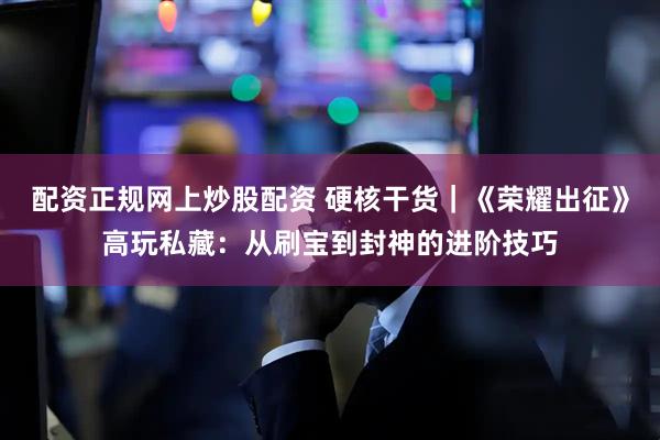 配资正规网上炒股配资 硬核干货|《荣耀出征》高玩私藏:从刷宝到封神的进阶技巧