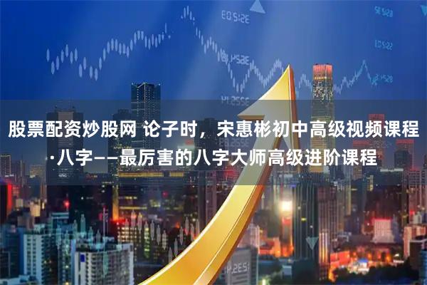 股票配资炒股网 论子时，宋惠彬初中高级视频课程·八字——最厉害的八字大师高级进阶课程