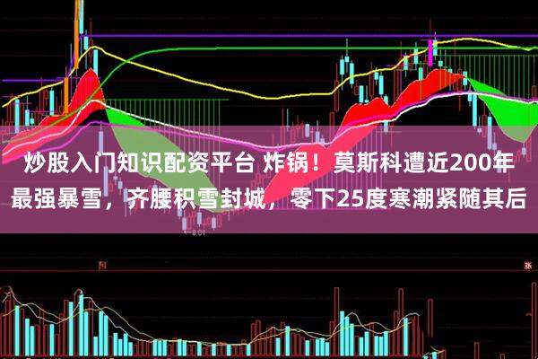 炒股入门知识配资平台 炸锅!莫斯科遭近200年最强暴雪,齐腰积雪封城,零下25度寒潮紧随其后