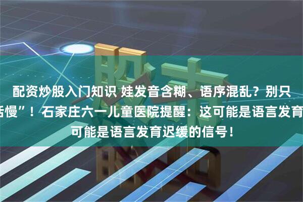 配资炒股入门知识 娃发音含糊、语序混乱？别只当是“学说话慢”！石家庄六一儿童医院提醒：这可能是语言发育迟缓的信号！