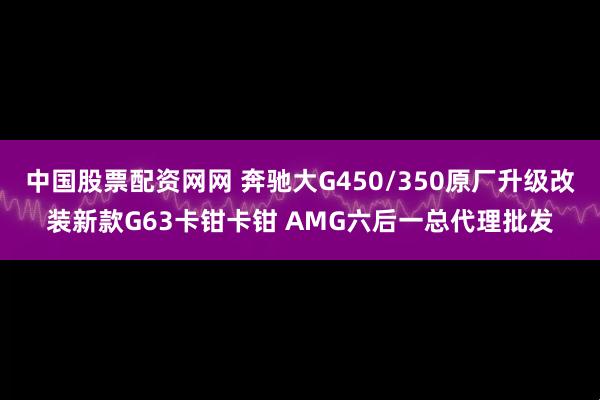 中国股票配资网网 奔驰大G450/350原厂升级改装新款G63卡钳卡钳 AMG六后一总代理批发
