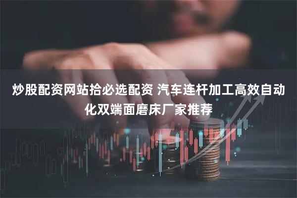 炒股配资网站拾必选配资 汽车连杆加工高效自动化双端面磨床厂家推荐