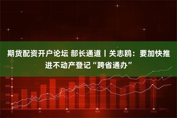 期货配资开户论坛 部长通道丨关志鸥：要加快推进不动产登记“跨省通办”
