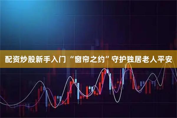 配资炒股新手入门 “窗帘之约”守护独居老人平安