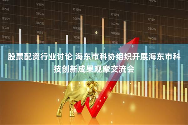 股票配资行业讨论 海东市科协组织开展海东市科技创新成果观摩交流会