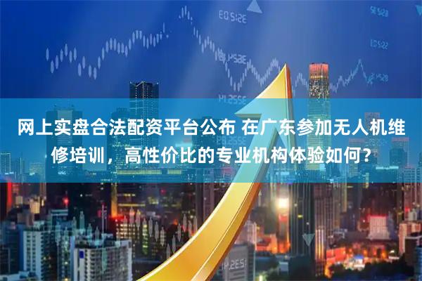 网上实盘合法配资平台公布 在广东参加无人机维修培训，高性价比的专业机构体验如何？
