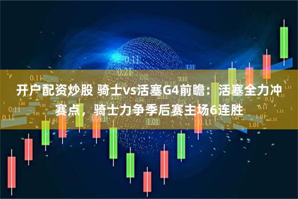 开户配资炒股 骑士vs活塞G4前瞻：活塞全力冲赛点，骑士力争季后赛主场6连胜