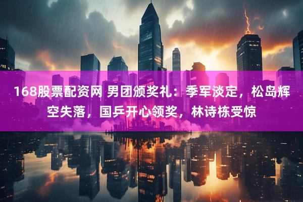 168股票配资网 男团颁奖礼：季军淡定，松岛辉空失落，国乒开心领奖，林诗栋受惊