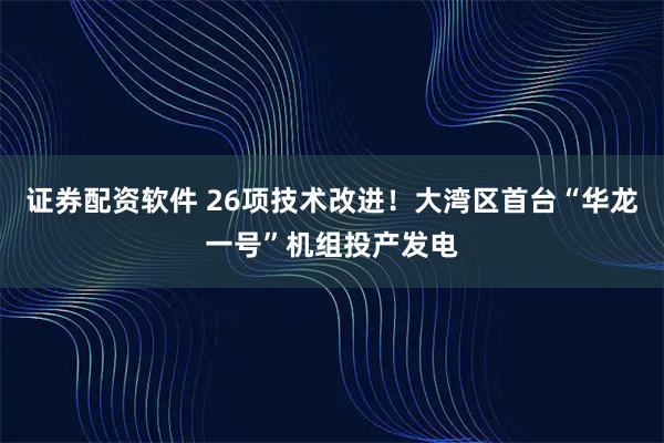 证券配资软件 26项技术改进！大湾区首台“华龙一号”机组投产发电