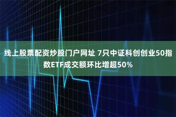 线上股票配资炒股门户网址 7只中证科创创业50指数ETF成交额环比增超50%