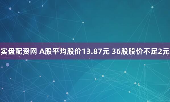 实盘配资网 A股平均股价13.87元 36股股价不足2元