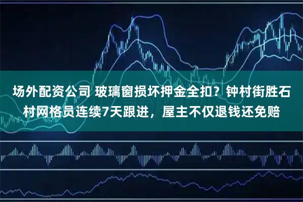 场外配资公司 玻璃窗损坏押金全扣？钟村街胜石村网格员连续7天跟进，屋主不仅退钱还免赔