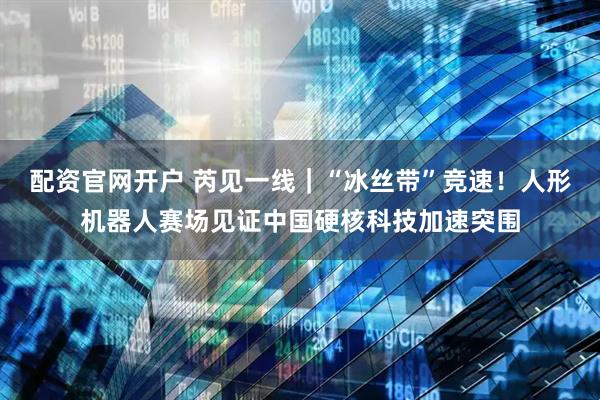 配资官网开户 芮见一线｜“冰丝带”竞速！人形机器人赛场见证中国硬核科技加速突围